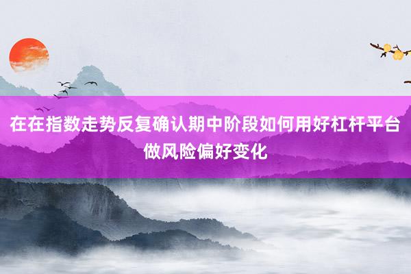 在在指数走势反复确认期中阶段如何用好杠杆平台做风险偏好变化