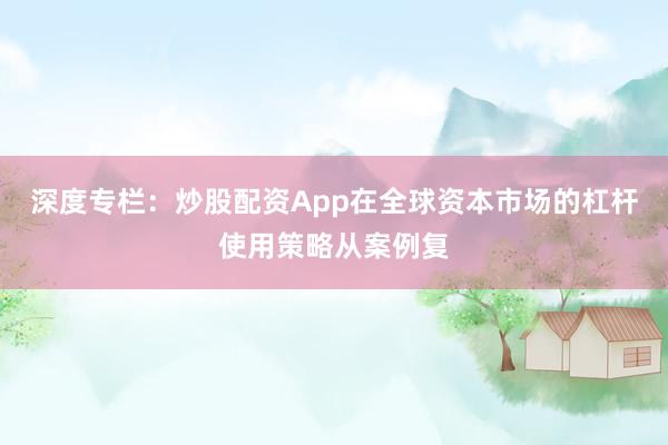 深度专栏：炒股配资App在全球资本市场的杠杆使用策略从案例复