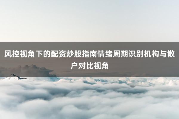 风控视角下的配资炒股指南情绪周期识别机构与散户对比视角