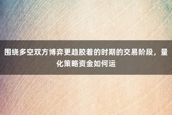 围绕多空双方博弈更趋胶着的时期的交易阶段，量化策略资金如何运