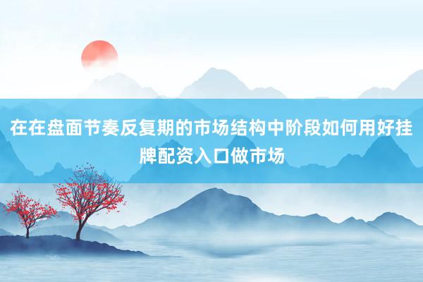 在在盘面节奏反复期的市场结构中阶段如何用好挂牌配资入口做市场