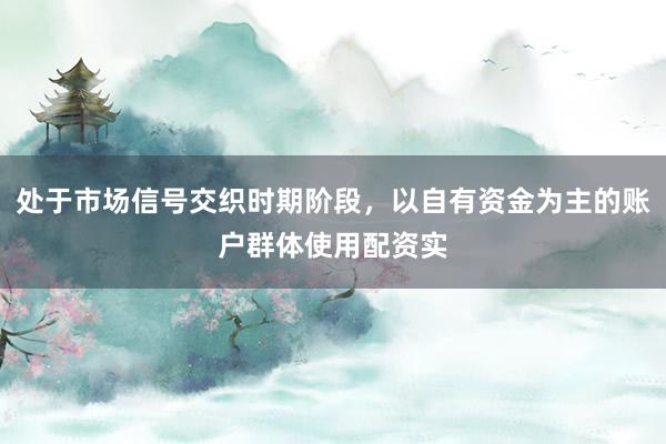 处于市场信号交织时期阶段，以自有资金为主的账户群体使用配资实