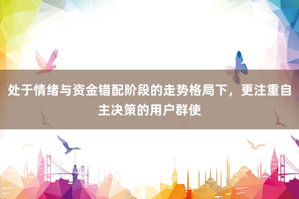 处于情绪与资金错配阶段的走势格局下，更注重自主决策的用户群使