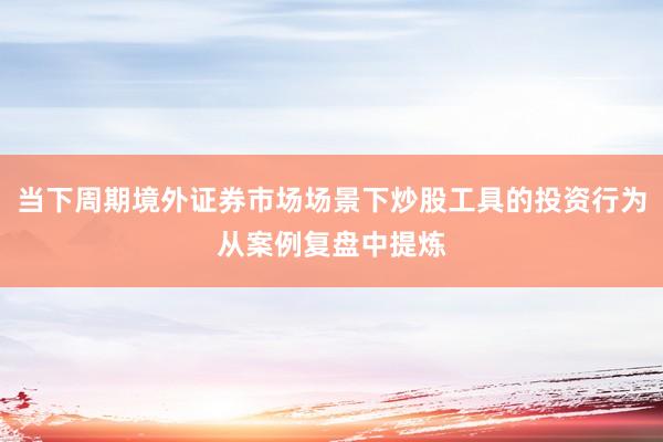 当下周期境外证券市场场景下炒股工具的投资行为从案例复盘中提炼