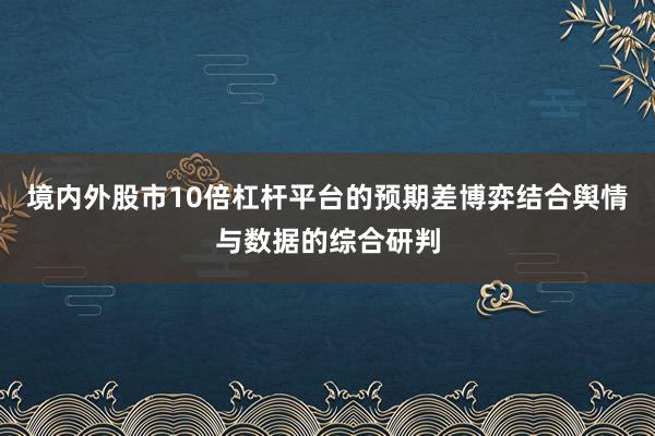 境内外股市10倍杠杆平台的预期差博弈结合舆情与数据的综合研判