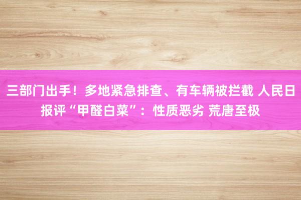 三部门出手！多地紧急排查、有车辆被拦截 人民日报评“甲醛白菜”：性质恶劣 荒唐至极