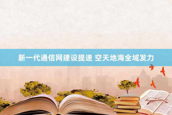 新一代通信网建设提速 空天地海全域发力