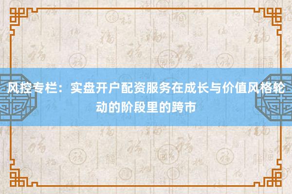 风控专栏：实盘开户配资服务在成长与价值风格轮动的阶段里的跨市