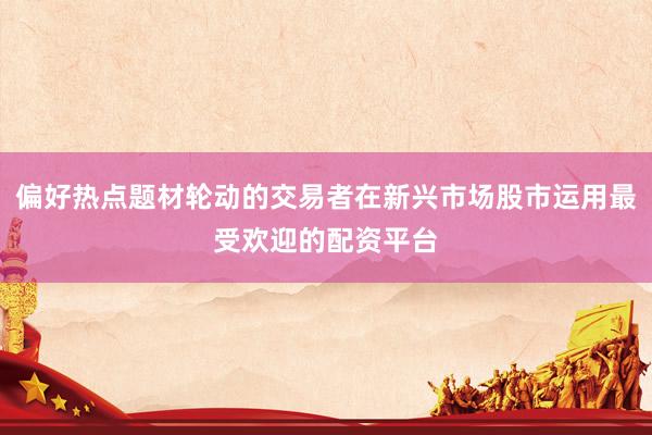 偏好热点题材轮动的交易者在新兴市场股市运用最受欢迎的配资平台