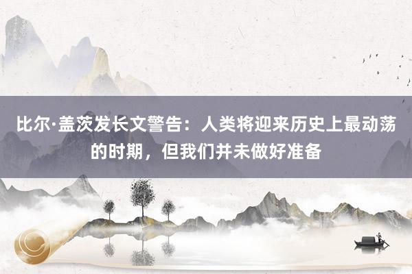 比尔·盖茨发长文警告：人类将迎来历史上最动荡的时期，但我们并未做好准备