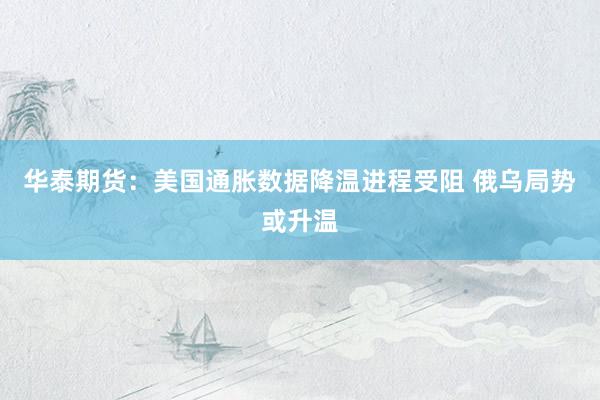 华泰期货：美国通胀数据降温进程受阻 俄乌局势或升温