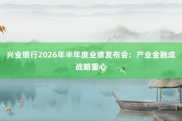 兴业银行2026年半年度业绩发布会：产业金融成战略重心