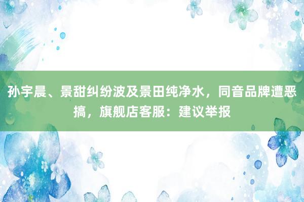孙宇晨、景甜纠纷波及景田纯净水，同音品牌遭恶搞，旗舰店客服：建议举报