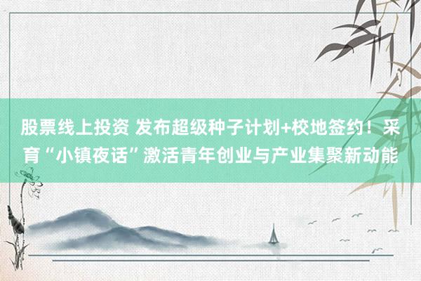 股票线上投资 发布超级种子计划+校地签约！采育“小镇夜话”激活青年创业与产业集聚新动能