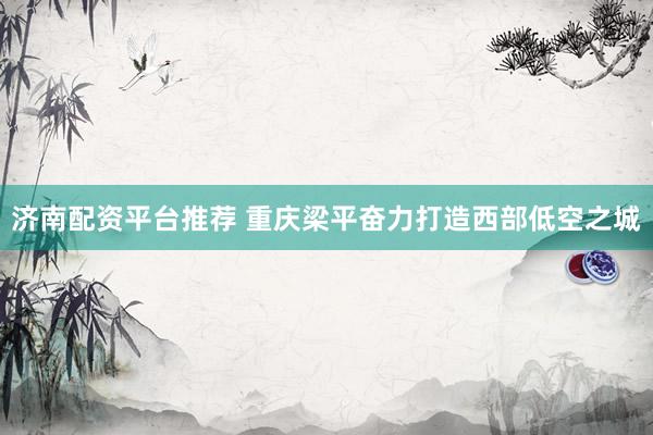 济南配资平台推荐 重庆梁平奋力打造西部低空之城