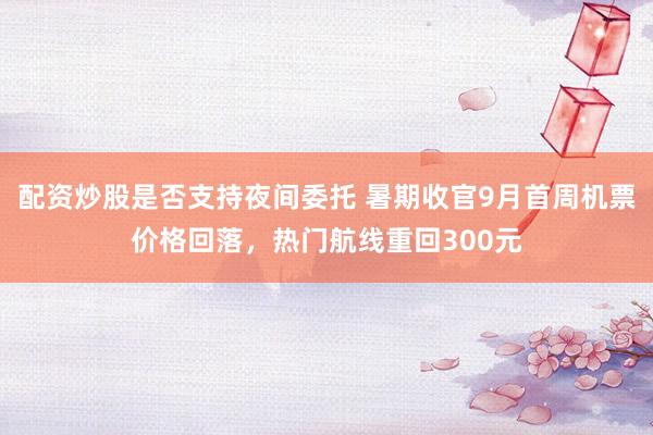 配资炒股是否支持夜间委托 暑期收官9月首周机票价格回落，热门航线重回300元