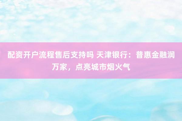 配资开户流程售后支持吗 天津银行：普惠金融润万家，点亮城市烟火气