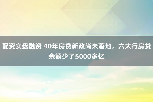 配资实盘融资 40年房贷新政尚未落地，六大行房贷余额少了5000多亿