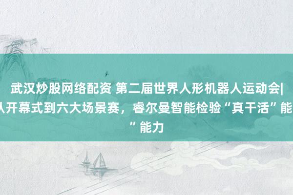 武汉炒股网络配资 第二届世界人形机器人运动会| 从开幕式到六大场景赛，睿尔曼智能检验“真干活”能力