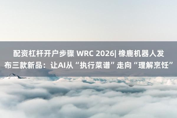 配资杠杆开户步骤 WRC 2026| 橡鹿机器人发布三款新品：让AI从“执行菜谱”走向“理解烹饪”