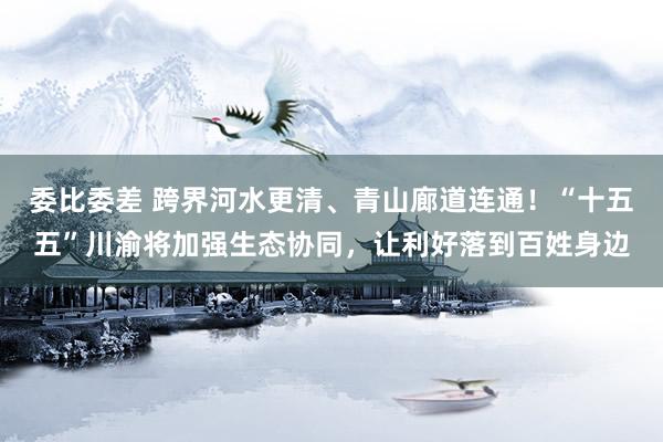 委比委差 跨界河水更清、青山廊道连通！“十五五”川渝将加强生态协同，让利好落到百姓身边