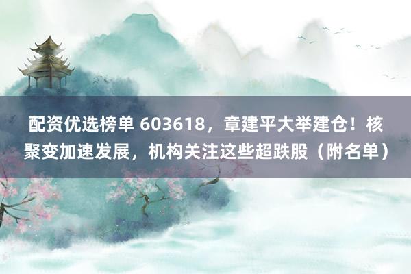 配资优选榜单 603618，章建平大举建仓！核聚变加速发展，机构关注这些超跌股（附名单）