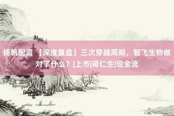 扬帆配资 【深度复盘】三次穿越周期，智飞生物做对了什么？|上市|蒋仁生|现金流