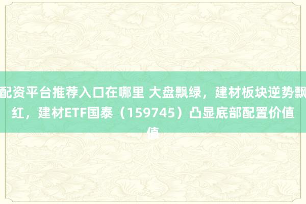 配资平台推荐入口在哪里 大盘飘绿，建材板块逆势飘红，建材ETF国泰（159745）凸显底部配置价值