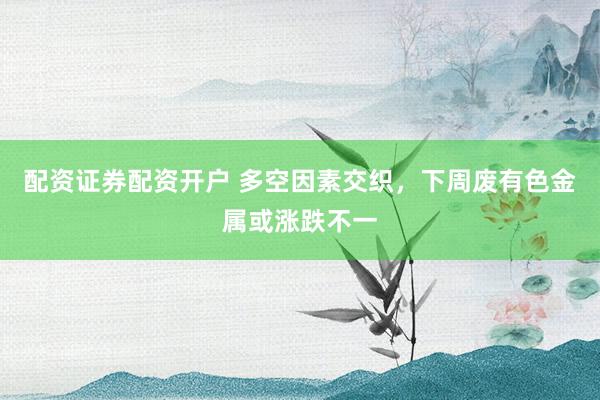 配资证券配资开户 多空因素交织，下周废有色金属或涨跌不一