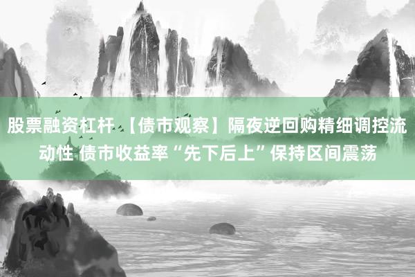 股票融资杠杆 【债市观察】隔夜逆回购精细调控流动性 债市收益率“先下后上”保持区间震荡
