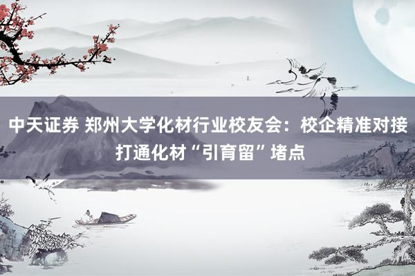 中天证券 郑州大学化材行业校友会：校企精准对接 打通化材“引育留”堵点