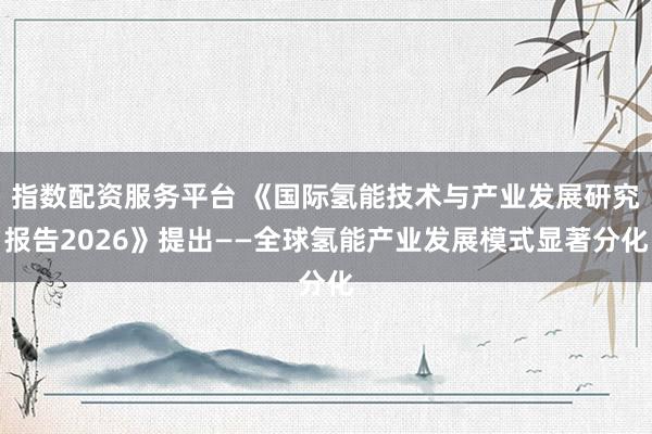指数配资服务平台 《国际氢能技术与产业发展研究报告2026》提出——全球氢能产业发展模式显著分化