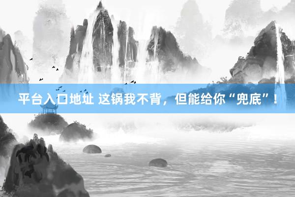 平台入口地址 这锅我不背，但能给你“兜底”！