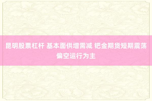 昆明股票杠杆 基本面供增需减 钯金期货短期震荡偏空运行为主