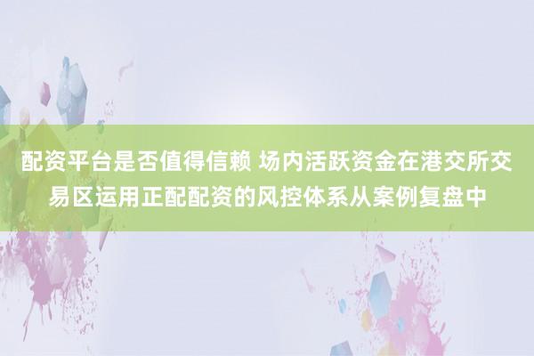 配资平台是否值得信赖 场内活跃资金在港交所交易区运用正配配资的风控体系从案例复盘中