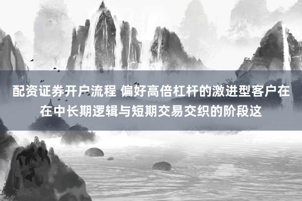 配资证券开户流程 偏好高倍杠杆的激进型客户在在中长期逻辑与短期交易交织的阶段这