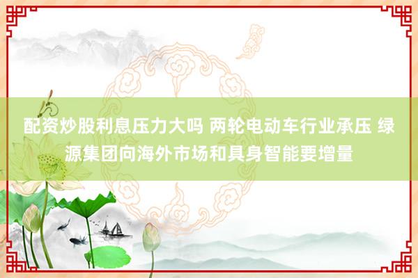 配资炒股利息压力大吗 两轮电动车行业承压 绿源集团向海外市场和具身智能要增量