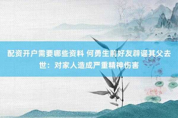 配资开户需要哪些资料 何勇生前好友辟谣其父去世：对家人造成严重精神伤害