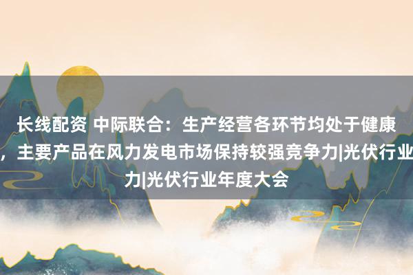 长线配资 中际联合：生产经营各环节均处于健康运行状态，主要产品在风力发电市场保持较强竞争力|光伏行业年度大会