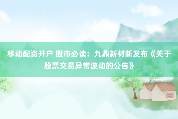 移动配资开户 股市必读：九鼎新材新发布《关于股票交易异常波动的公告》
