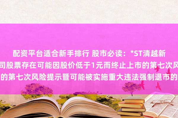 配资平台适合新手排行 股市必读：*ST清越新发布《清越科技关于公司股票存在可能因股价低于1元而终止上市的第七次风险提示暨可能被实施重大违法强制退市的风险提示公告》