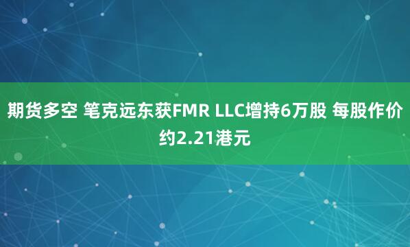 期货多空 笔克远东获FMR LLC增持6万股 每股作价约2.21港元