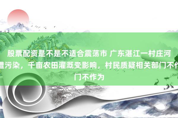 股票配资是不是不适合震荡市 广东湛江一村庄河水遭污染，千亩农田灌溉受影响，村民质疑相关部门不作为