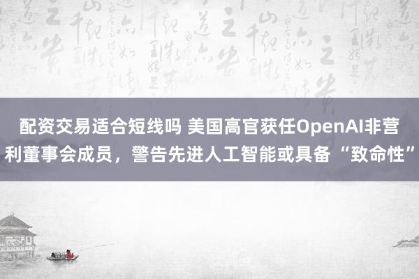 配资交易适合短线吗 美国高官获任OpenAI非营利董事会成员，警告先进人工智能或具备 “致命性”
