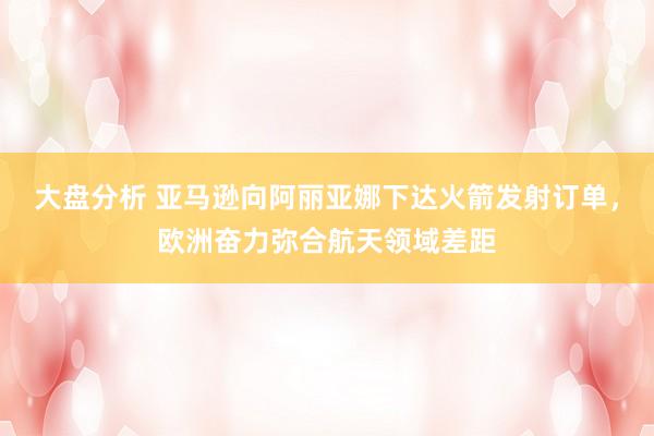 大盘分析 亚马逊向阿丽亚娜下达火箭发射订单，欧洲奋力弥合航天领域差距