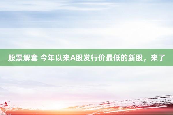 股票解套 今年以来A股发行价最低的新股，来了