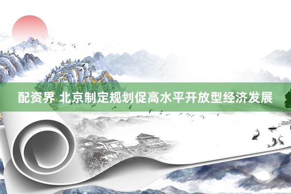 配资界 北京制定规划促高水平开放型经济发展