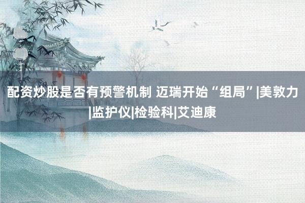 配资炒股是否有预警机制 迈瑞开始“组局”|美敦力|监护仪|检验科|艾迪康