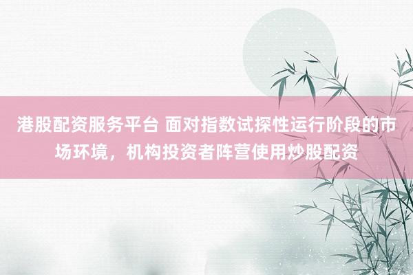 港股配资服务平台 面对指数试探性运行阶段的市场环境，机构投资者阵营使用炒股配资
