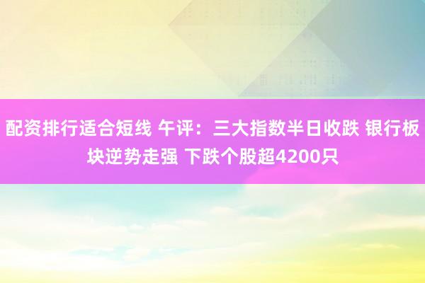 配资排行适合短线 午评：三大指数半日收跌 银行板块逆势走强 下跌个股超4200只